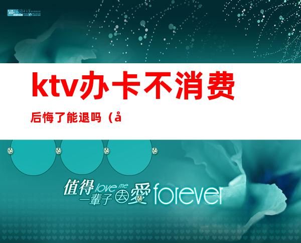ktv办卡不消费后悔了能退吗(在ktv充卡,能退卡吗)