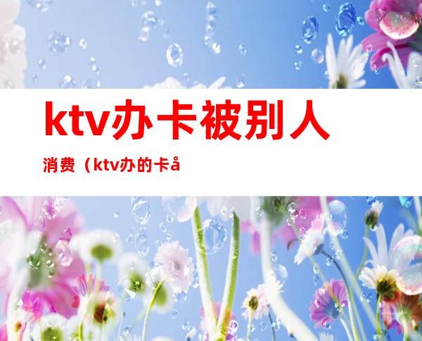 ktv办卡被别人消费(ktv办的卡只能本人消费吗)