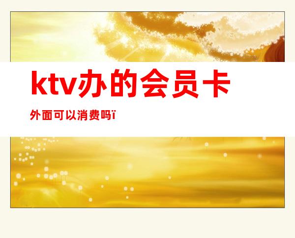 ktv办的会员卡外面可以消费吗(ktv办的会员卡外面可以消费吗安全吗)