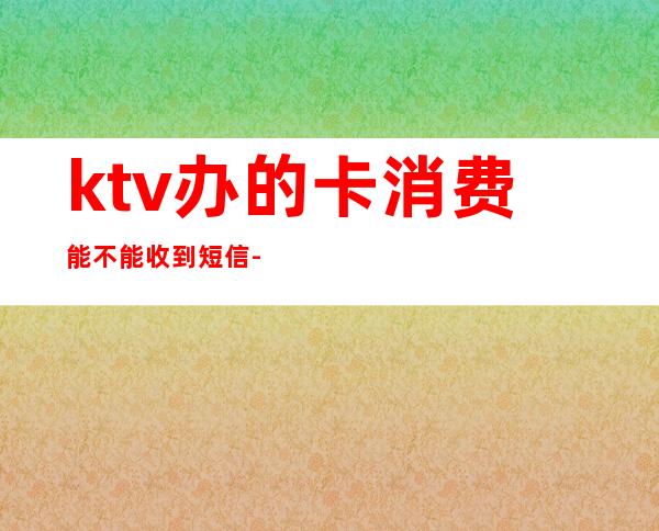 ktv办的卡消费能不能收到短信-ktv办卡唱歌多少钱详细