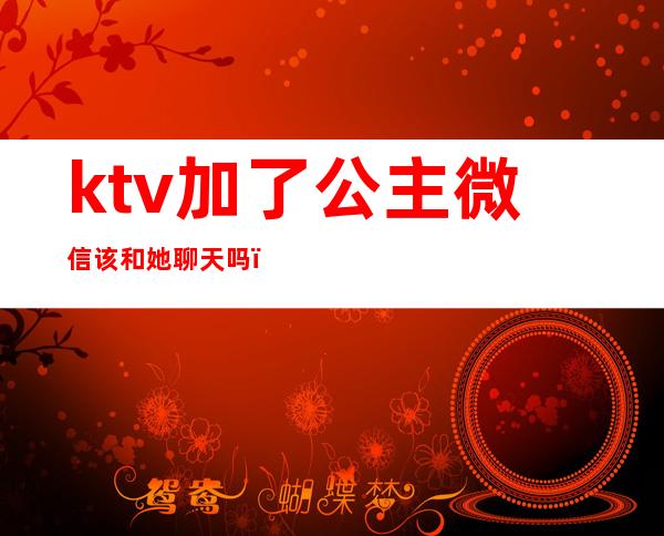 ktv加了公主微信该和她聊天吗(去ktv怎么和公主聊天呢)