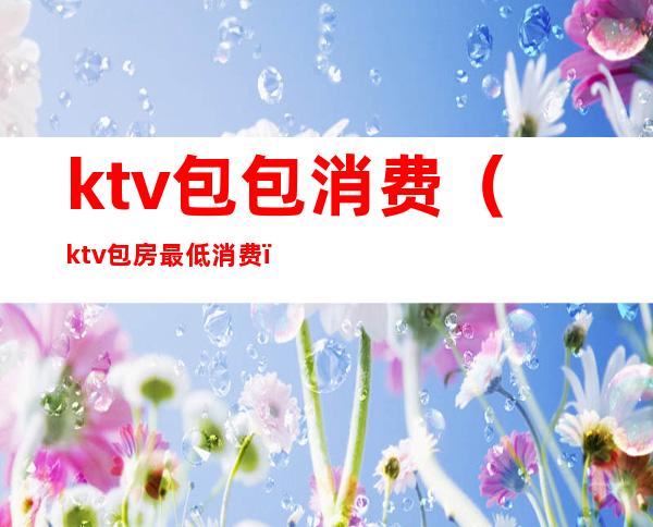 ktv包包消费(ktv包房最低消费)
