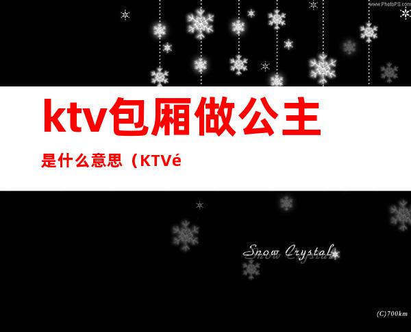 ktv包厢做公主是什么意思(KTV里面的公主是什么意思?)