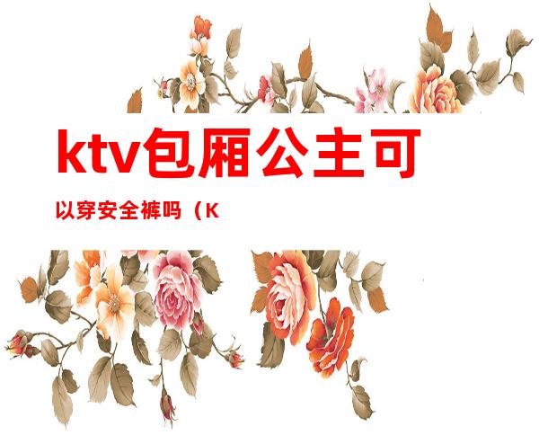 ktv包厢公主可以穿安全裤吗(KTV公主能带出去吗)