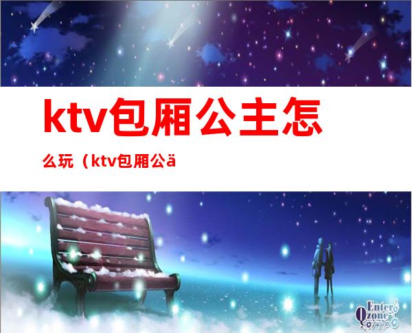 ktv包厢公主怎么玩(ktv包厢公主怎么玩才好玩)