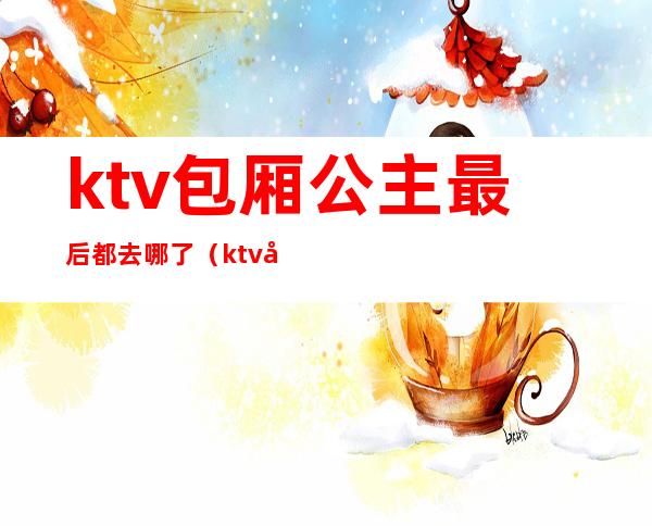 ktv包厢公主最后都去哪了（ktv包厢公主最后都去哪了）