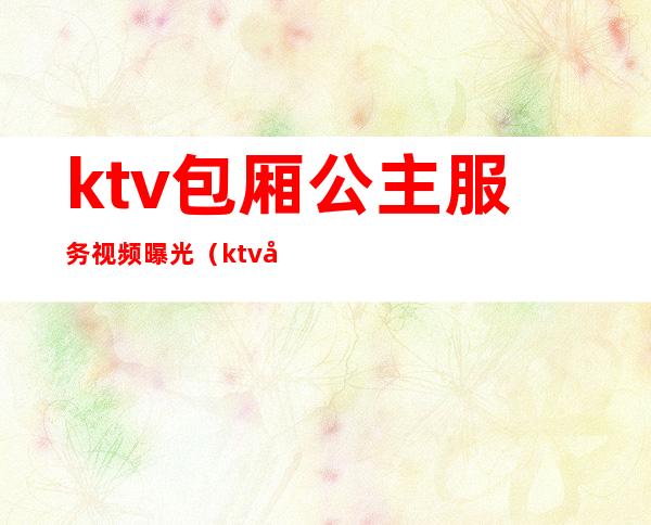 ktv包厢公主服务视频曝光(ktv包厢公主服务视频曝光在线观看)