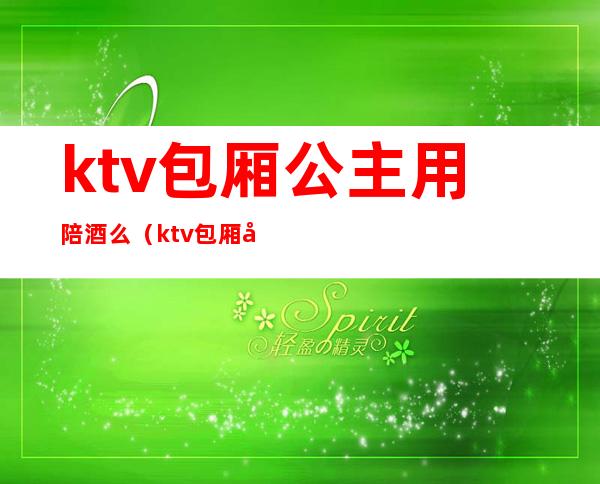 ktv包厢公主用陪酒么(ktv包厢公主和陪酒有什么区别)