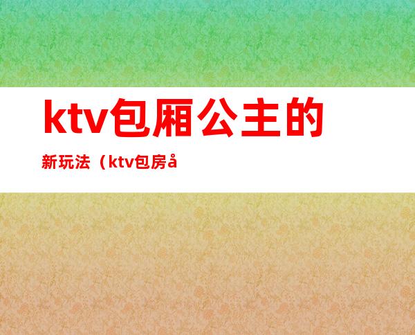 ktv包厢公主的新玩法(ktv包房公主做什么的)