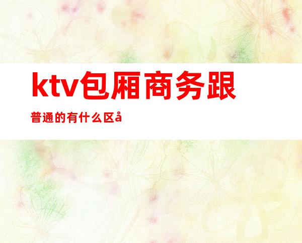 ktv包厢商务跟普通的有什么区别(商务ktv和普通ktv有啥区别)