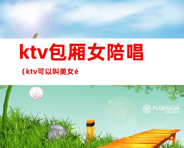 ktv包厢女陪唱(ktv可以叫美女陪唱)