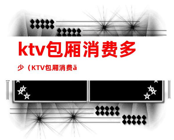 ktv包厢消费多少（KTV包厢消费一般多少）