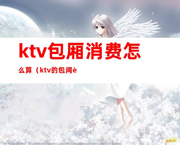 ktv包厢消费怎么算(ktv的包间费怎么算)