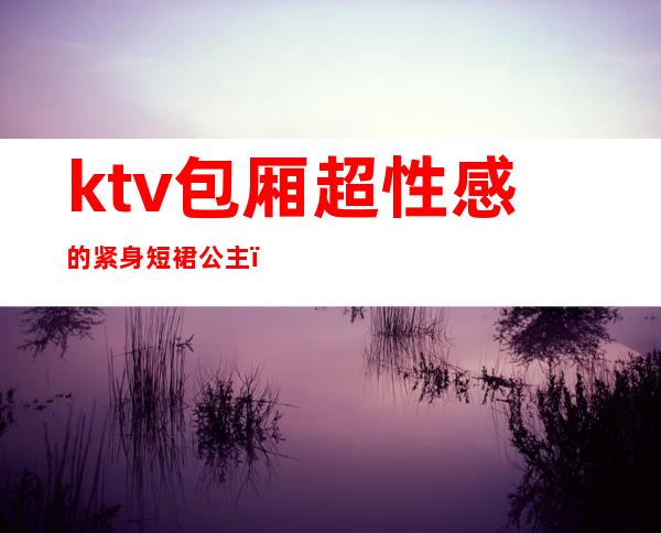 ktv包厢超性感的紧身短裙公主(商务ktv 公主)