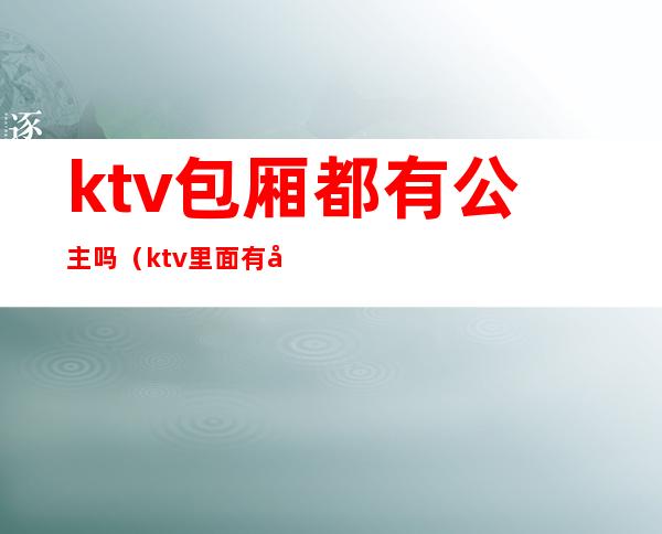 ktv包厢都有公主吗(ktv里面有公主吗)