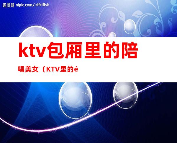 ktv包厢里的陪唱美女(KTV里的陪唱)