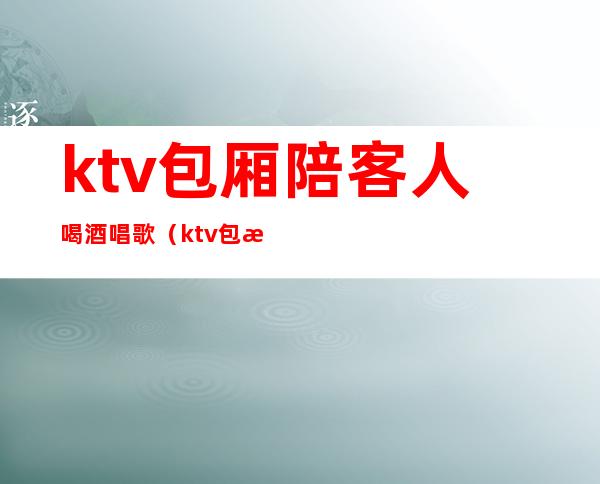 ktv包厢陪客人喝酒唱歌(ktv包房点歌服务员)