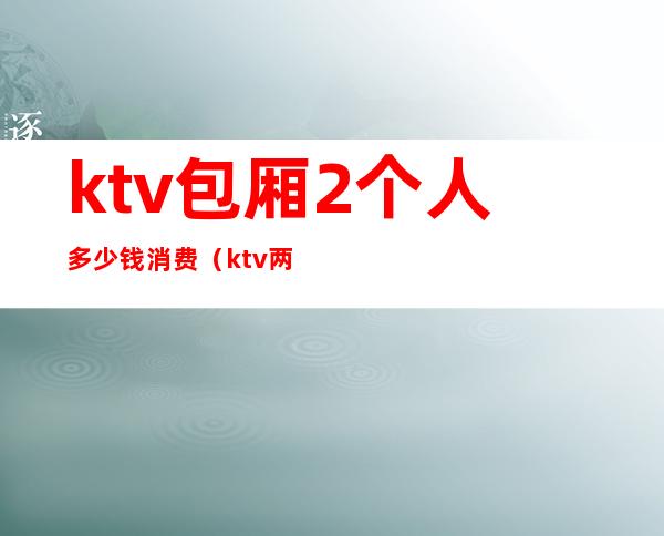 ktv包厢2个人多少钱消费(ktv两人间多少钱)