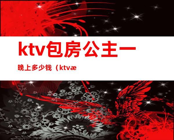 ktv包房公主一晚上多少钱(ktv找公主多少钱)