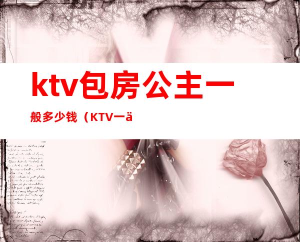 ktv包房公主一般多少钱(KTV一个公主多少钱)