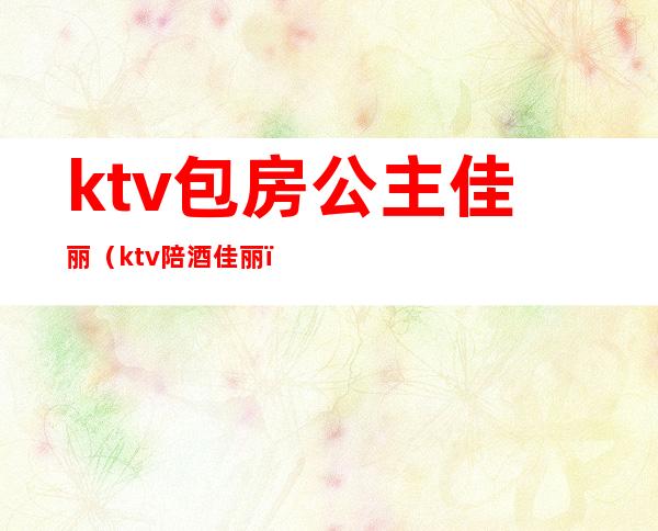 ktv包房公主佳丽(ktv陪酒佳丽)