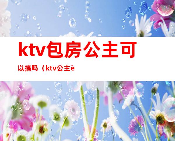 ktv包房公主可以搞吗(ktv公主能要吗)