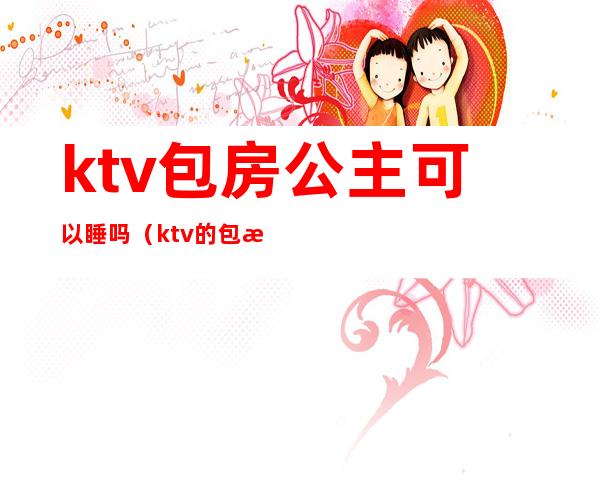 ktv包房公主可以睡吗（ktv的包房公主是干嘛的）