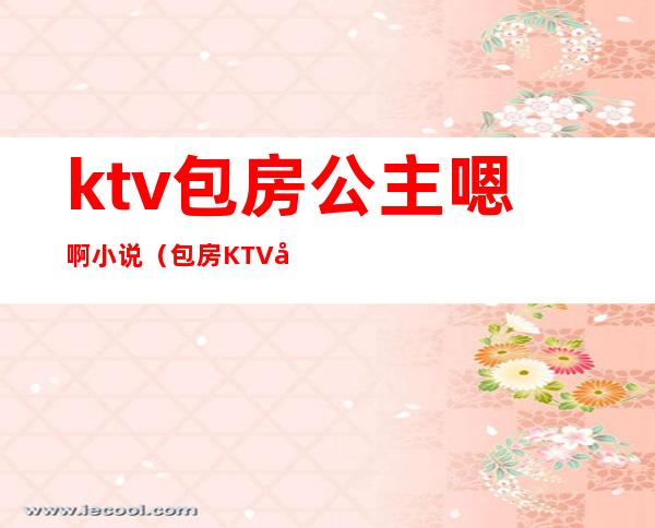 ktv包房公主嗯啊小说(包房KTV公主)