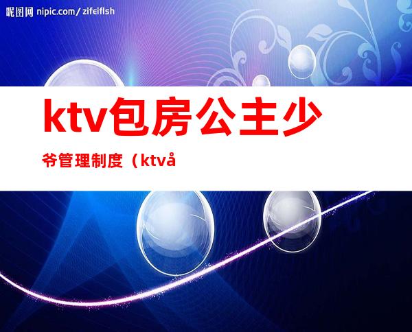 ktv包房公主少爷管理制度(ktv公主怎么管理制度)