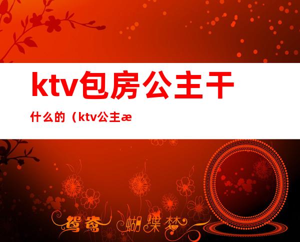 ktv包房公主干什么的（ktv公主房都要干嘛）