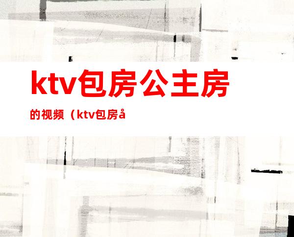 ktv包房公主房的视频(ktv包房公主一晚上多少钱)