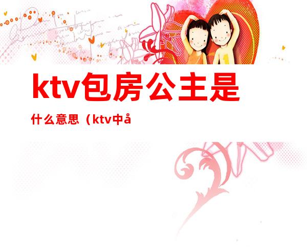 ktv包房公主是什么意思?(ktv中公主是什么意思)