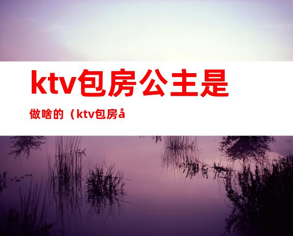 ktv包房公主是做啥的(ktv包房公主是什么意思?)