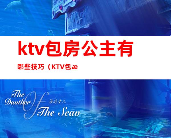 ktv包房公主有哪些技巧(KTV包房公主主要是干嘛的)