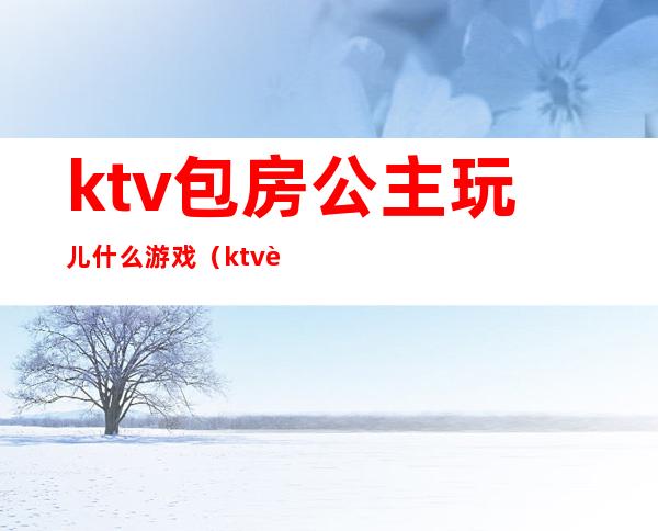 ktv包房公主玩儿什么游戏(ktv跟公主玩什么游戏)
