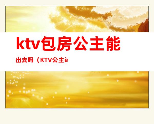 ktv包房公主能出去吗(KTV公主能带出去吗)