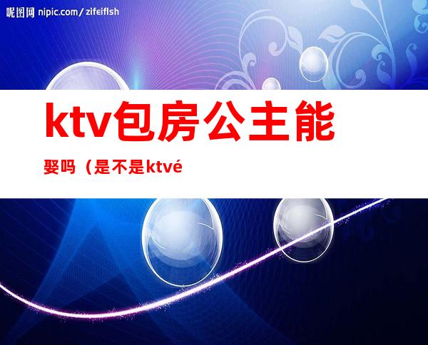 ktv包房公主能娶吗(是不是ktv都有包房公主)