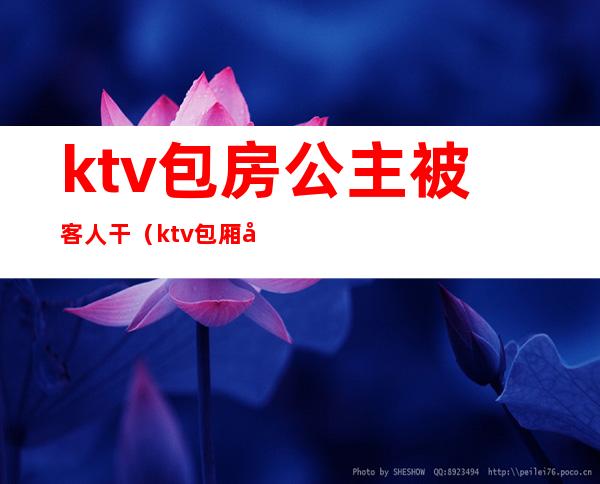 ktv包房公主被客人干(ktv包厢公主怎么服务)