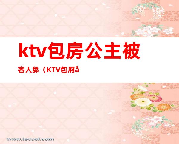 ktv包房公主被客人舔(KTV包厢公主现场)