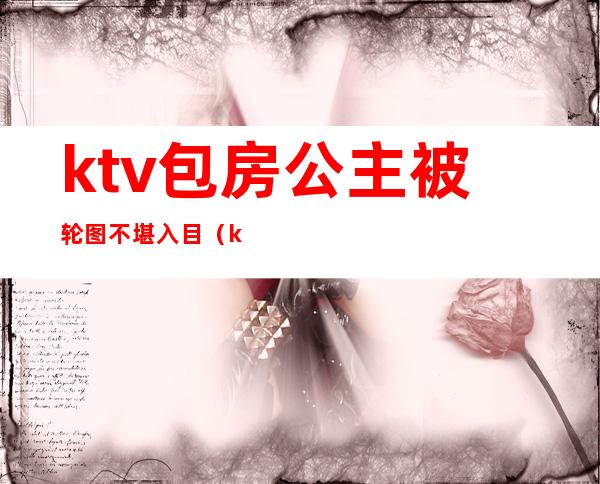 ktv包房公主被轮图不堪入目(ktv公主亲曝)