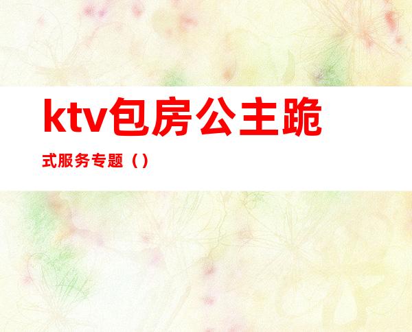 ktv包房公主跪式服务专题()