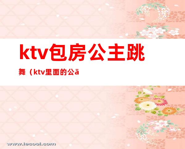 ktv包房公主跳舞(ktv里面的公主跳舞)