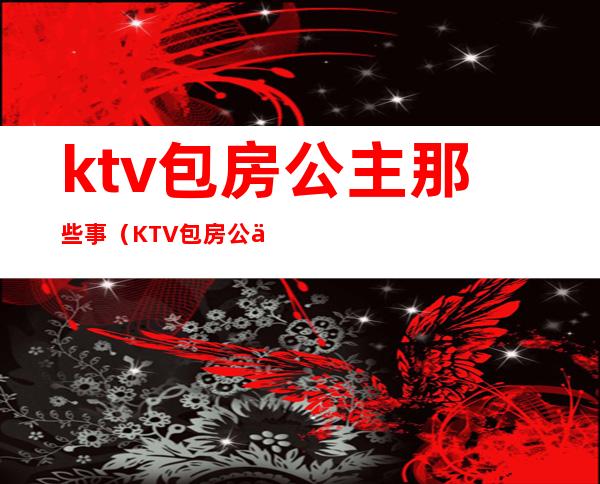 ktv包房公主那些事(KTV包房公主主要是干嘛的)