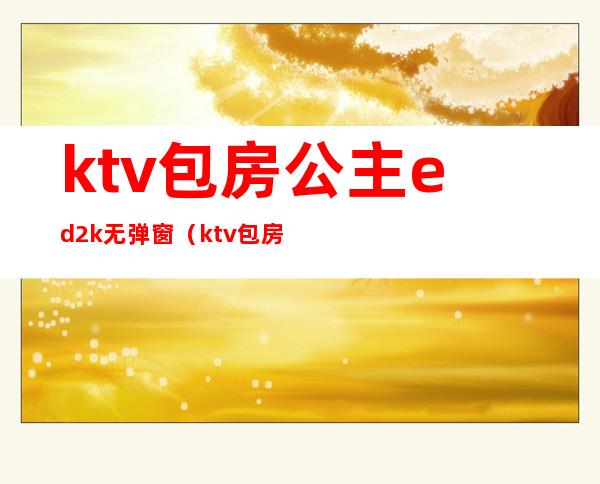 ktv包房公主ed2k无弹窗(ktv包房公主视频在线观看)