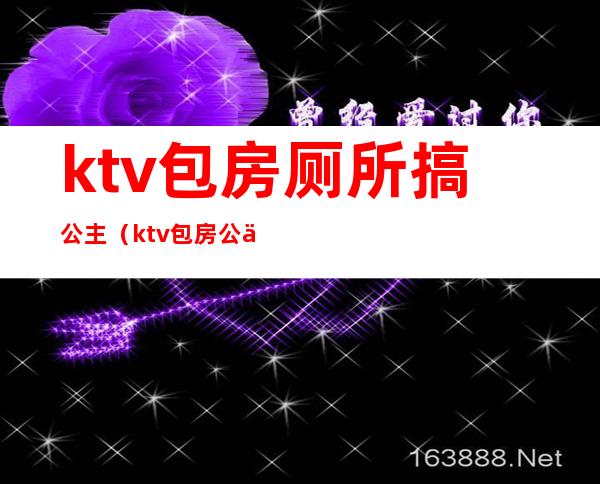 ktv包房厕所搞公主(ktv包房公主图片)