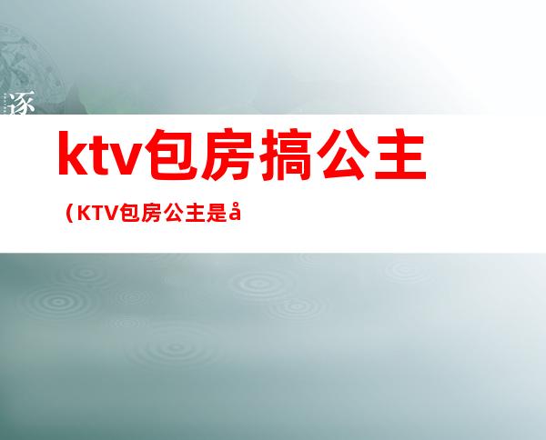 ktv包房搞公主(KTV包房公主是做什么的)