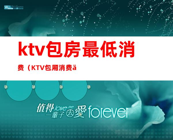 ktv包房最低消费(KTV包厢消费一般多少)
