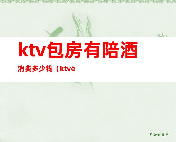 ktv包房有陪酒消费多少钱（ktv陪酒什么价位）