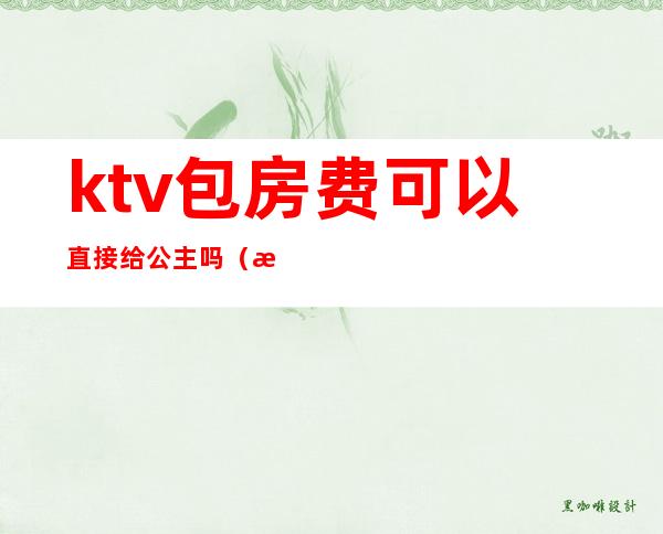 ktv包房费可以直接给公主吗(有公主的ktv怎么收费)