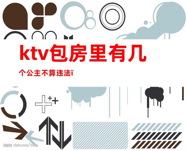 ktv包房里有几个公主不算违法（ktv有公主算违法吗）